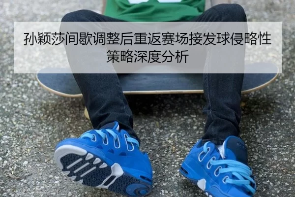 孙颖莎间歇调整后重返赛场接发球侵略性策略深度分析